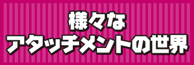 様々なアタッチメントの世界